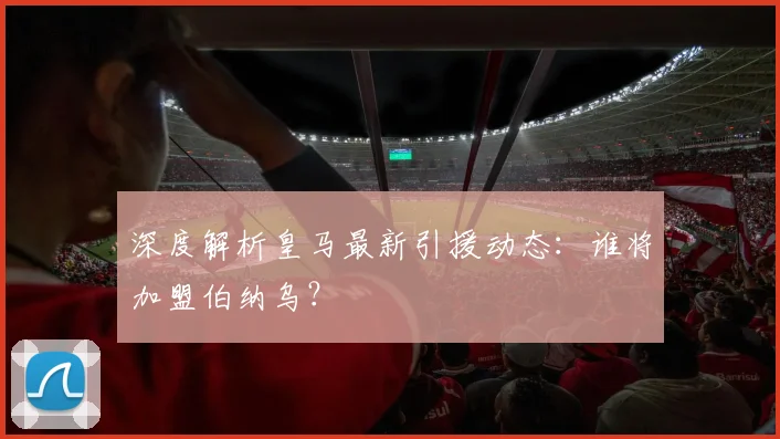 深度解析皇马最新引援动态：谁将加盟伯纳乌？