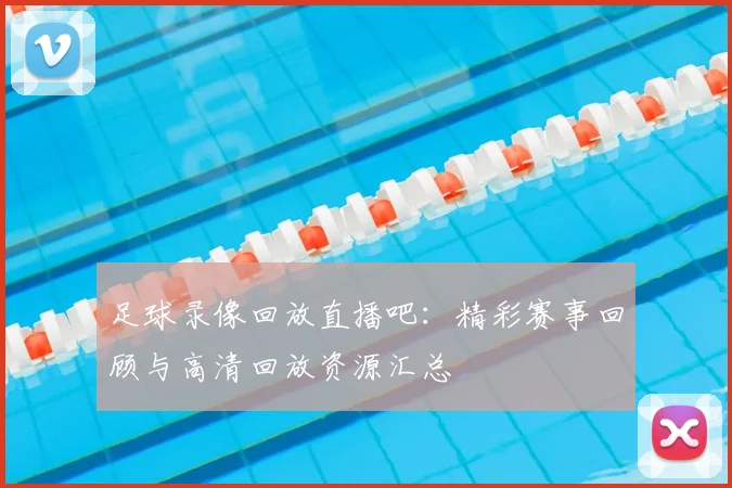 足球录像回放直播吧：精彩赛事回顾与高清回放资源汇总
