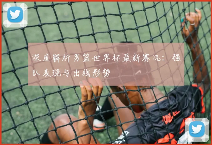 深度解析男篮世界杯最新赛况：强队表现与出线形势