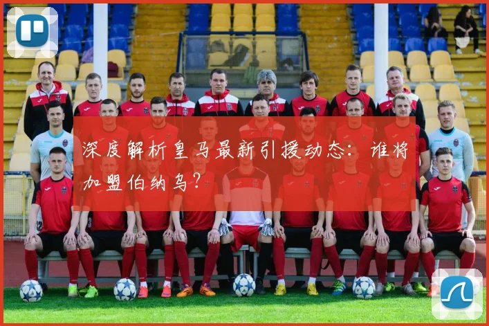 深度解析皇马最新引援动态：谁将加盟伯纳乌？