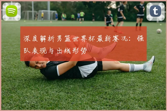 深度解析男篮世界杯最新赛况：强队表现与出线形势