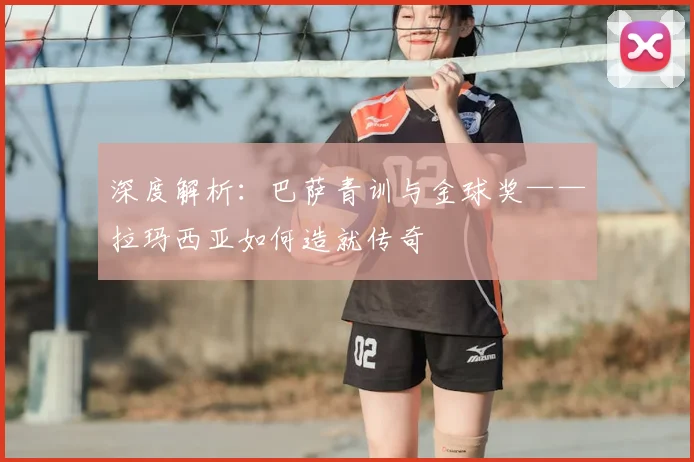 深度解析：巴萨青训与金球奖——拉玛西亚如何造就传奇