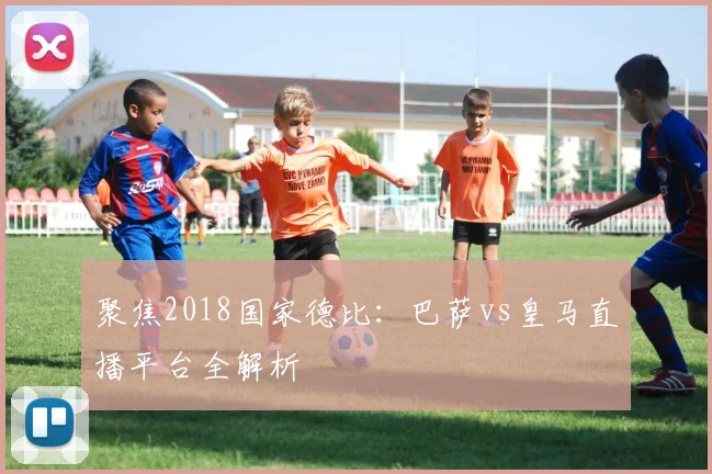 聚焦2018国家德比：巴萨vs皇马直播平台全解析