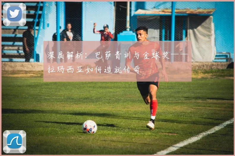 深度解析：巴萨青训与金球奖——拉玛西亚如何造就传奇