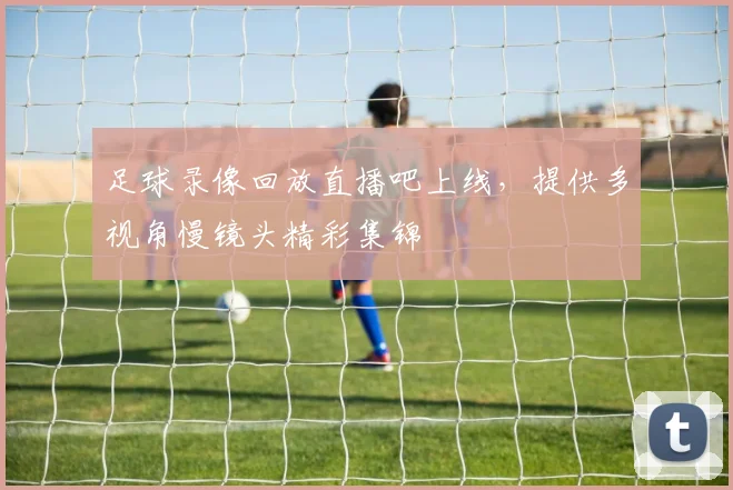 足球录像回放直播吧上线，提供多视角慢镜头精彩集锦