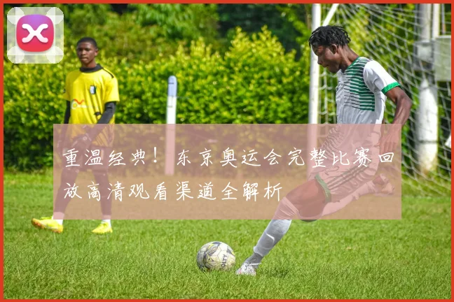 重温经典！东京奥运会完整比赛回放高清观看渠道全解析